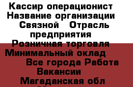 Кассир-операционист › Название организации ­ Связной › Отрасль предприятия ­ Розничная торговля › Минимальный оклад ­ 35 000 - Все города Работа » Вакансии   . Магаданская обл.,Магадан г.